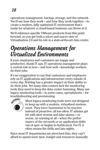 28 
operations management, backup, storage, and the network. 
You’ll see how they work – and how they work together – to 
create a modern, fully optimized IT environment that’s 
ready for whatever a cloud-based business can throw at it. 
We’ll reference specific VMware products from this point 
forward, so you get both a micro and macro view of 
Virtualization 2.0 and its role in a state-of-the-art data center. 
Operations Management for 
Virtualized Environments 
If your employees and customers are happy and 
productive, thank IT ops. IT operations management plays 
a central role in how – and how well – knowledge workers 
do their jobs. 
It’s no exaggeration to say that customers and employees 
rely on IT applications and infrastructure every minute of 
every day. Nothing has a greater impact on their ability to 
do their jobs. Yet many data centers lack the monitoring 
tools they need to keep the data center humming. Many use 
legacy monitoring tools – in some cases, spreadsheets – for 
troubleshooting and provisioning. 
Most legacy monitoring tools were not designed 
to keep up with a modern, virtualized environ-ment. 
They force businesses to be reactive 
instead of proactive: all too often, IT admins get 
hit with alert storms and false alarms – or 
worse, no warning at all – when the perfor-mance 
of the net-work or an application drifts 
out of spec or begins to bottle-neck. For IT, it 
often means fire drills and late nights. 
Since most IT departments are stretched thin, they can’t 
afford to spend more time, budget and resources manually 
 