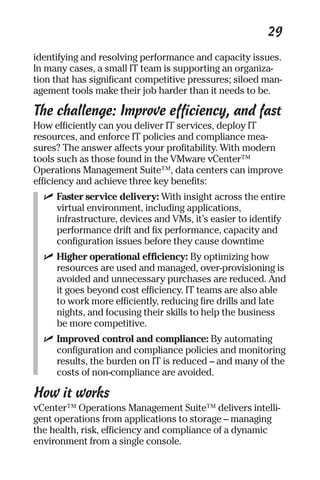 29 
identifying and resolving performance and capacity issues. 
In many cases, a small IT team is supporting an organiza-tion 
that has significant competitive pressures; siloed man-agement 
tools make their job harder than it needs to be. 
The challenge: Improve efficiency, and fast 
How efficiently can you deliver IT services, deploy IT 
resources, and enforce IT policies and compliance mea-sures? 
The answer affects your profitability. With modern 
tools such as those found in the VMware vCenter™ 
Operations Management Suite™, data centers can improve 
efficiency and achieve three key benefits: 
✓ Faster service delivery: With insight across the entire 
virtual environment, including applications, 
infrastructure, devices and VMs, it’s easier to identify 
performance drift and fix performance, capacity and 
configuration issues before they cause downtime 
✓ Higher operational efficiency: By optimizing how 
resources are used and managed, over-provisioning is 
avoided and unnecessary purchases are reduced. And 
it goes beyond cost efficiency. IT teams are also able 
to work more efficiently, reducing fire drills and late 
nights, and focusing their skills to help the business 
be more competitive. 
✓ Improved control and compliance: By automating 
configuration and compliance policies and monitoring 
results, the burden on IT is reduced – and many of the 
costs of non-compliance are avoided. 
How it works 
vCenter™ Operations Management Suite™ delivers intelli-gent 
operations from applications to storage – managing 
the health, risk, efficiency and compliance of a dynamic 
environment from a single console. 
 