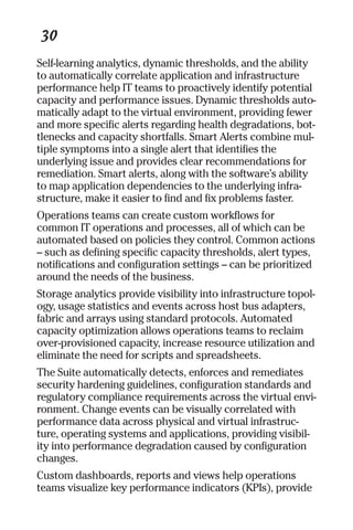 30 
Self-learning analytics, dynamic thresholds, and the ability 
to automatically correlate application and infrastructure 
performance help IT teams to proactively identify potential 
capacity and performance issues. Dynamic thresholds auto-matically 
adapt to the virtual environment, providing fewer 
and more specific alerts regarding health degradations, bot-tlenecks 
and capacity shortfalls. Smart Alerts combine mul-tiple 
symptoms into a single alert that identifies the 
underlying issue and provides clear recommendations for 
remediation. Smart alerts, along with the software’s ability 
to map application dependencies to the underlying infra-structure, 
make it easier to find and fix problems faster. 
Operations teams can create custom workflows for 
common IT operations and processes, all of which can be 
automated based on policies they control. Common actions 
– such as defining specific capacity thresholds, alert types, 
notifications and configuration settings – can be prioritized 
around the needs of the business. 
Storage analytics provide visibility into infrastructure topol-ogy, 
usage statistics and events across host bus adapters, 
fabric and arrays using standard protocols. Automated 
capacity optimization allows operations teams to reclaim 
over-provisioned capacity, increase resource utilization and 
eliminate the need for scripts and spreadsheets. 
The Suite automatically detects, enforces and remediates 
security hardening guidelines, configuration standards and 
regulatory compliance requirements across the virtual envi-ronment. 
Change events can be visually correlated with 
performance data across physical and virtual infrastruc-ture, 
operating systems and applications, providing visibil-ity 
into performance degradation caused by configuration 
changes. 
Custom dashboards, reports and views help operations 
teams visualize key performance indicators (KPIs), provide 
 