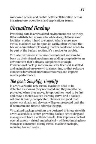 31 
role-based access and enable better collaboration across 
infrastructure, operations and applications teams. 
Virtualized Backup 
Protecting data in a virtualized environment can be tricky. 
Data is distributed across a lot of devices, platforms and 
facilities, making it hard to control. What’s more, new 
virtual machines can be spun-up easily, often without the 
backup administrator knowing that the workload needs to 
be part of the backup routine. It’s a recipe for trouble. 
Virtual environments that use conventional software to 
back up their virtual machines are adding complexity to an 
environment that’s already complicated enough. 
Conventional backup software must be licensed, installed 
and maintained on every virtual machine, so that software 
competes for virtual machines resources and impacts 
server performance. 
The goal: Simplify, simplify 
In a virtual world, new virtual machines need to be 
detected as soon as they’re created and they need to be 
protected when they move. Setup routines need to be fast 
and easy; if there’s a steep learning curve or if a backup 
solution is overly complicated, chances are good that 
newer workloads and devices will go unprotected until the 
IT team can find time to address the gap. 
Virtualized backup solutions are designed to integrate with 
a virtualized data center, providing backup scheduling and 
management from a unified console. This improves control 
over all assets – virtual and physical – while optimizing how 
storage is consumed during virtual machine backups, 
reducing backup costs. 
 