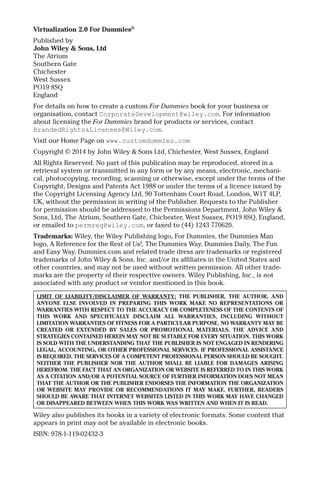 Virtualization 2.0 For Dummies® 
Published by 
John Wiley & Sons, Ltd 
The Atrium 
Southern Gate 
Chichester 
West Sussex 
PO19 8SQ 
England 
For details on how to create a custom For Dummies book for your business or 
organisation, contact CorporateDevelopment@wiley.com. For information 
about licensing the For Dummies brand for products or services, contact 
BrandedRights&Licenses@Wiley.com. 
Visit our Home Page on www.customdummies.com 
Copyright © 2014 by John Wiley & Sons Ltd, Chichester, West Sussex, England 
All Rights Reserved. No part of this publication may be reproduced, stored in a 
retrieval system or transmitted in any form or by any means, electronic, mechani-cal, 
photocopying, recording, scanning or otherwise, except under the terms of the 
Copyright, Designs and Patents Act 1988 or under the terms of a licence issued by 
the Copyright Licensing Agency Ltd, 90 Tottenham Court Road, London, W1T 4LP, 
UK, without the permission in writing of the Publisher. Requests to the Publisher 
for permission should be addressed to the Permissions Department, John Wiley & 
Sons, Ltd, The Atrium, Southern Gate, Chichester, West Sussex, PO19 8SQ, England, 
or emailed to permreq@wiley.com, or faxed to (44) 1243 770620. 
Trademarks: Wiley, the Wiley Publishing logo, For Dummies, the Dummies Man 
logo, A Reference for the Rest of Us!, The Dummies Way, Dummies Daily, The Fun 
and Easy Way, Dummies.com and related trade dress are trademarks or registered 
trademarks of John Wiley & Sons, Inc. and/or its affiliates in the United States and 
other countries, and may not be used without written permission. All other trade-marks 
are the property of their respective owners. Wiley Publishing, Inc., is not 
associated with any product or vendor mentioned in this book. 
LIMIT OF LIABILITY/DISCLAIMER OF WARRANTY: THE PUBLISHER, THE AUTHOR, AND 
ANYONE ELSE INVOLVED IN PREPARING THIS WORK MAKE NO REPRESENTATIONS OR 
WARRANTIES WITH RESPECT TO THE ACCURACY OR COMPLETENESS OF THE CONTENTS OF 
THIS WORK AND SPECIFICALLY DISCLAIM ALL WARRANTIES, INCLUDING WITHOUT 
LIMITATION WARRANTIES OF FITNESS FOR A PARTICULAR PURPOSE. NO WARRANTY MAY BE 
CREATED OR EXTENDED BY SALES OR PROMOTIONAL MATERIALS. THE ADVICE AND 
STRATEGIES CONTAINED HEREIN MAY NOT BE SUITABLE FOR EVERY SITUATION. THIS WORK 
IS SOLD WITH THE UNDERSTANDING THAT THE PUBLISHER IS NOT ENGAGED IN RENDERING 
LEGAL, ACCOUNTING, OR OTHER PROFESSIONAL SERVICES. IF PROFESSIONAL ASSISTANCE 
IS REQUIRED, THE SERVICES OF A COMPETENT PROFESSIONAL PERSON SHOULD BE SOUGHT. 
NEITHER THE PUBLISHER NOR THE AUTHOR SHALL BE LIABLE FOR DAMAGES ARISING 
HEREFROM. THE FACT THAT AN ORGANIZATION OR WEBSITE IS REFERRED TO IN THIS WORK 
AS A CITATION AND/OR A POTENTIAL SOURCE OF FURTHER INFORMATION DOES NOT MEAN 
THAT THE AUTHOR OR THE PUBLISHER ENDORSES THE INFORMATION THE ORGANIZATION 
OR WEBSITE MAY PROVIDE OR RECOMMENDATIONS IT MAY MAKE. FURTHER, READERS 
SHOULD BE AWARE THAT INTERNET WEBSITES LISTED IN THIS WORK MAY HAVE CHANGED 
OR DISAPPEARED BETWEEN WHEN THIS WORK WAS WRITTEN AND WHEN IT IS READ. 
Wiley also publishes its books in a variety of electronic formats. Some content that 
appears in print may not be available in electronic books. 
ISBN: 978-1-119-02432-3 
 