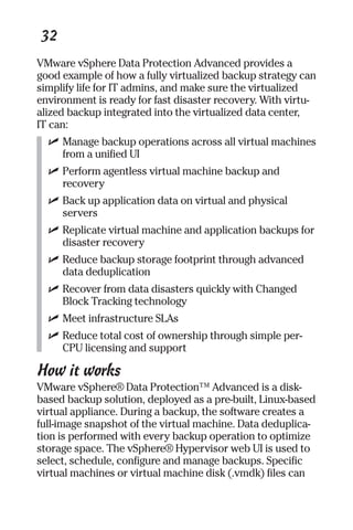 32 
VMware vSphere Data Protection Advanced provides a 
good example of how a fully virtualized backup strategy can 
simplify life for IT admins, and make sure the virtualized 
environment is ready for fast disaster recovery. With virtu-alized 
backup integrated into the virtualized data center, 
IT can: 
✓ Manage backup operations across all virtual machines 
from a unified UI 
✓ Perform agentless virtual machine backup and 
recovery 
✓ Back up application data on virtual and physical 
servers 
✓ Replicate virtual machine and application backups for 
disaster recovery 
✓ Reduce backup storage footprint through advanced 
data deduplication 
✓ Recover from data disasters quickly with Changed 
Block Tracking technology 
✓ Meet infrastructure SLAs 
✓ Reduce total cost of ownership through simple per- 
CPU licensing and support 
How it works 
VMware vSphere® Data Protection™ Advanced is a disk-based 
backup solution, deployed as a pre-built, Linux-based 
virtual appliance. During a backup, the software creates a 
full-image snapshot of the virtual machine. Data deduplica-tion 
is performed with every backup operation to optimize 
storage space. The vSphere® Hypervisor web UI is used to 
select, schedule, configure and manage backups. Specific 
virtual machines or virtual machine disk (.vmdk) files can 
 