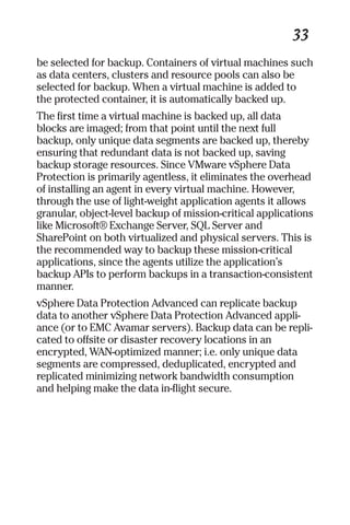 33 
be selected for backup. Containers of virtual machines such 
as data centers, clusters and resource pools can also be 
selected for backup. When a virtual machine is added to 
the protected container, it is automatically backed up. 
The first time a virtual machine is backed up, all data 
blocks are imaged; from that point until the next full 
backup, only unique data segments are backed up, thereby 
ensuring that redundant data is not backed up, saving 
backup storage resources. Since VMware vSphere Data 
Protection is primarily agentless, it eliminates the overhead 
of installing an agent in every virtual machine. However, 
through the use of light-weight application agents it allows 
granular, object-level backup of mission-critical applications 
like Microsoft® Exchange Server, SQL Server and 
SharePoint on both virtualized and physical servers. This is 
the recommended way to backup these mission-critical 
applications, since the agents utilize the application’s 
backup APIs to perform backups in a transaction-consistent 
manner. 
vSphere Data Protection Advanced can replicate backup 
data to another vSphere Data Protection Advanced appli-ance 
(or to EMC Avamar servers). Backup data can be repli-cated 
to offsite or disaster recovery locations in an 
encrypted, WAN-optimized manner; i.e. only unique data 
segments are compressed, deduplicated, encrypted and 
replicated minimizing network bandwidth consumption 
and helping make the data in-flight secure. 
 