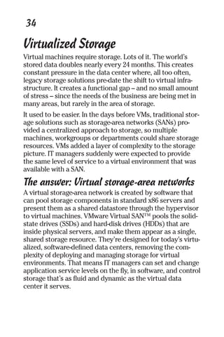 34 
Virtualized Storage 
Virtual machines require storage. Lots of it. The world’s 
stored data doubles nearly every 24 months. This creates 
constant pressure in the data center where, all too often, 
legacy storage solutions pre-date the shift to virtual infra-structure. 
It creates a functional gap – and no small amount 
of stress – since the needs of the business are being met in 
many areas, but rarely in the area of storage. 
It used to be easier. In the days before VMs, traditional stor-age 
solutions such as storage-area networks (SANs) pro-vided 
a centralized approach to storage, so multiple 
machines, workgroups or departments could share storage 
resources. VMs added a layer of complexity to the storage 
picture. IT managers suddenly were expected to provide 
the same level of service to a virtual environment that was 
available with a SAN. 
The answer: Virtual storage-area networks 
A virtual storage-area network is created by software that 
can pool storage components in standard x86 servers and 
present them as a shared datastore through the hypervisor 
to virtual machines. VMware Virtual SAN™ pools the solid-state 
drives (SSDs) and hard-disk drives (HDDs) that are 
inside physical servers, and make them appear as a single, 
shared storage resource. They’re designed for today’s virtu-alized, 
software-defined data centers, removing the com-plexity 
of deploying and managing storage for virtual 
environments. That means IT managers can set and change 
application service levels on the fly, in software, and control 
storage that’s as fluid and dynamic as the virtual data 
center it serves. 
 