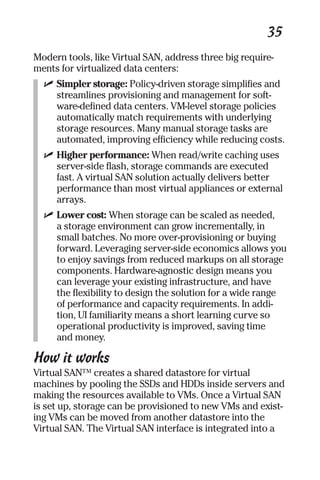35 
Modern tools, like Virtual SAN, address three big require-ments 
for virtualized data centers: 
✓ Simpler storage: Policy-driven storage simplifies and 
streamlines provisioning and management for soft-ware- 
defined data centers. VM-level storage policies 
automatically match requirements with underlying 
storage resources. Many manual storage tasks are 
automated, improving efficiency while reducing costs. 
✓ Higher performance: When read/write caching uses 
server-side flash, storage commands are executed 
fast. A virtual SAN solution actually delivers better 
performance than most virtual appliances or external 
arrays. 
✓ Lower cost: When storage can be scaled as needed, 
a storage environment can grow incrementally, in 
small batches. No more over-provisioning or buying 
forward. Leveraging server-side economics allows you 
to enjoy savings from reduced markups on all storage 
components. Hardware-agnostic design means you 
can leverage your existing infrastructure, and have 
the flexibility to design the solution for a wide range 
of performance and capacity requirements. In addi-tion, 
UI familiarity means a short learning curve so 
operational productivity is improved, saving time 
and money. 
How it works 
Virtual SAN™ creates a shared datastore for virtual 
machines by pooling the SSDs and HDDs inside servers and 
making the resources available to VMs. Once a Virtual SAN 
is set up, storage can be provisioned to new VMs and exist-ing 
VMs can be moved from another datastore into the 
Virtual SAN. The Virtual SAN interface is integrated into a 
 