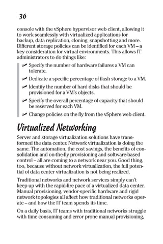 36 
console with the vSphere hypervisor web client, allowing it 
to work seamlessly with virtualized applications for 
backup, data replication, cloning, snapshotting and more. 
Different storage policies can be identified for each VM – a 
key consideration for virtual environments. This allows IT 
administrators to do things like: 
✓ Specify the number of hardware failures a VM can 
tolerate. 
✓ Dedicate a specific percentage of flash storage to a VM. 
✓ Identify the number of hard disks that should be 
provisioned for a VM’s objects. 
✓ Specify the overall percentage of capacity that should 
be reserved for each VM. 
✓ Change policies on the fly from the vSphere web client. 
Virtualized Networking 
Server and storage virtualization solutions have trans-formed 
the data center. Network virtualization is doing the 
same. The automation, the cost savings, the benefits of con-solidation 
and on-the-fly provisioning and software-based 
control – all are coming to a network near you. Good thing, 
too, because without network virtualization, the full poten-tial 
of data center virtualization is not being realized. 
Traditional networks and network services simply can’t 
keep up with the rapid-fire pace of a virtualized data center. 
Manual provisioning, vendor-specific hardware and rigid 
network topologies all affect how traditional networks oper-ate 
– and how the IT team spends its time. 
On a daily basis, IT teams with traditional networks struggle 
with time consuming and error prone manual provisioning, 
 