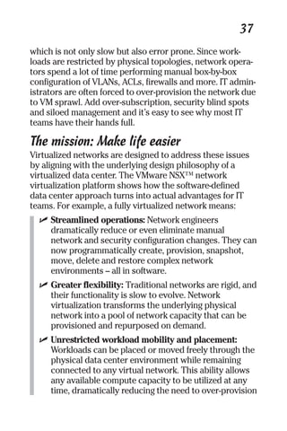 37 
which is not only slow but also error prone. Since work-loads 
are restricted by physical topologies, network opera-tors 
spend a lot of time performing manual box-by-box 
configuration of VLANs, ACLs, firewalls and more. IT admin-istrators 
are often forced to over-provision the network due 
to VM sprawl. Add over-subscription, security blind spots 
and siloed management and it’s easy to see why most IT 
teams have their hands full. 
The mission: Make life easier 
Virtualized networks are designed to address these issues 
by aligning with the underlying design philosophy of a 
virtualized data center. The VMware NSX™ network 
virtualization platform shows how the software-defined 
data center approach turns into actual advantages for IT 
teams. For example, a fully virtualized network means: 
✓ Streamlined operations: Network engineers 
dramatically reduce or even eliminate manual 
network and security configuration changes. They can 
now programmatically create, provision, snapshot, 
move, delete and restore complex network 
environments – all in software. 
✓ Greater flexibility: Traditional networks are rigid, and 
their functionality is slow to evolve. Network 
virtualization transforms the underlying physical 
network into a pool of network capacity that can be 
provisioned and repurposed on demand. 
✓ Unrestricted workload mobility and placement: 
Workloads can be placed or moved freely through the 
physical data center environment while remaining 
connected to any virtual network. This ability allows 
any available compute capacity to be utilized at any 
time, dramatically reducing the need to over-provision 
 