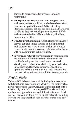 38 
servers to compensate for physical topology 
restrictions. 
✓ Bulletproof security: Rather than being tied to IP 
addresses, network policies can be based on virtual 
containers, applications and Active Directory 
identities. Security policies are automatically attached 
to VMs as they’re created, policies move with VMs 
and are deleted when VMs are deleted, all with no 
human intervention. 
✓ Disaster-proof operation: A virtual network makes it 
easy to get a full-image backup of the ‘application 
architecture’ and have it available for push-button 
recovery – in minutes, on any replacement hardware, 
with no compromise in functionality. 
✓ Lower cost: Network provisioning and configuration 
are automated. Administration, monitoring and 
troubleshooting are faster and easier. Network 
visibility and control spans both physical and virtual 
infrastructure. Hardware independence allows 
operators to build their physical infrastructure with 
the best price/performance solution from any vendor. 
How it works 
VMware NSX is based on a distributed system controller 
with traditional hypervisor and vSwitch. The entire virtual 
network is created in software, and is independent of the 
existing physical infrastructure, so NSX works with any 
application, hypervisor, network infrastructure or cloud 
service, and can be deployed on any IP network, including 
current or next-generation fabric architectures from any 
vendor. 
 