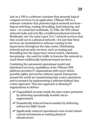 39 
Just as a VM is a software container that presents logical 
compute services to an application, VMware NSX is a 
software container that presents logical network services – 
logical switching, routing, firewalling, load balancing, and 
more – to connected workloads. To VMs, the NSX virtual 
network looks and acts like a traditional physical network. 
Workloads ‘see’ the same Layer 2 to 7 network services that 
they would see in a physical network – it’s just that these 
services are instantiated in software running in the 
hypervisors throughout the data center. Distributing 
network and security services, such as routing and 
firewalling into the hypervisor virtual switch, eliminates 
hair-pinning – the need for traffic to traverse the network to 
reach these traditionally hardware-based services. 
Combining the automated operational model and 
distributed services capabilities of the VMware NSX 
platform provides IT organizations with never before 
possible agility and service delivery speed. Enterprises 
around the world are transforming data center operations 
and economics by implementing a software-defined data 
center approach. This new approach is allowing IT 
organizations to deliver: 
✓ Unparalleled security inside the data center perimeter 
by delivering operationally feasible micro-segmentation 
✓ Dramatically reduced time-to-market by delivering 
self-service R&D clouds 
✓ Significantly reduced operational costs of and extend 
current investments in existing physical 
infrastructure. 
 