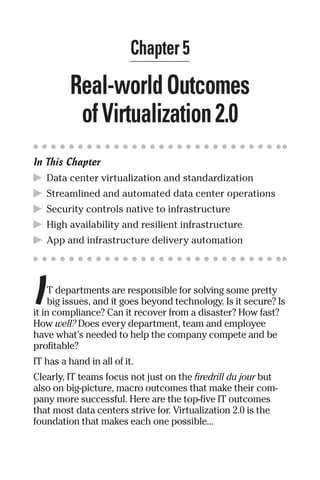 Chapter 5 
Real-world Outcomes 
of Virtualization 2.0 
In This Chapter 
▶ Data center virtualization and standardization 
▶ Streamlined and automated data center operations 
▶ Security controls native to infrastructure 
▶ High availability and resilient infrastructure 
▶ App and infrastructure delivery automation 
I 
T departments are responsible for solving some pretty 
big issues, and it goes beyond technology. Is it secure? Is 
it in compliance? Can it recover from a disaster? How fast? 
How well? Does every department, team and employee 
have what’s needed to help the company compete and be 
profitable? 
IT has a hand in all of it. 
Clearly, IT teams focus not just on the firedrill du jour but 
also on big-picture, macro outcomes that make their com-pany 
more successful. Here are the top-five IT outcomes 
that most data centers strive for. Virtualization 2.0 is the 
foundation that makes each one possible... 
 