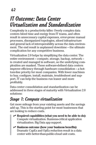 42 
IT Outcome: Data Center 
Virtualization and Standardization 
Complexity is a productivity killer. Overly complex data 
centers bleed time and energy from IT teams, and often 
result in unnecessary capital expenses, error-prone manual 
processes, disorganized topologies, siloed infrastructure 
and general lack of interoperability across the data environ-ment. 
The end result is unplanned downtime – the ultimate 
complication for any competitive business. 
Virtualization 2.0 helps by simplifying the data center. The 
entire environment – compute, storage, backup, network – 
is created and managed in software, so the underlying com-plexities 
are masked. These software-defined data centers 
improve efficiency through hardware consolidation – a bot-tom- 
line priority for most companies. With fewer machines 
to buy, configure, install, maintain, troubleshoot and sup-port, 
IT can help the business run leaner and more 
profitably. 
Data center consolidation and standardization can be 
addressed in three stages of maturity with Virtualization 2.0 
solutions: 
Stage 1: Compute virtualization 
Get more mileage from your existing assets and the savings 
add up. This is the starting point for most businesses that 
are looking to reduce costs. 
✓ Required capabilities (what you need to be able to do): 
Compute virtualization. Business-critical application 
virtualization. Big Data app support. 
✓ Business outcome (how your business benefits): 
Dramatic CapEx and OpEx reduction result in a data 
center with better-than-public-cloud unit costs. 
 