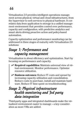 44 
Virtualization 2.0 provides intelligent operations manage-ment 
across physical, virtual and cloud infrastructures, from 
the hypervisor to web services to physical hardware. It cor-relates 
data from application to storage in a unified manage-ment 
environment that provides control over performance, 
capacity and configuration, with predictive analytics and 
smart alerts driving proactive action and policy-based 
automation. 
Capacity optimization and performance monitoring can be 
addressed in three stages of maturity with Virtualization 2.0 
solutions: 
Stage 1: Performance and 
capacity management 
Virtualization is about efficiency and optimization. Start by 
focusing on performance and capacity. 
✓ Required capabilities: Maintain universal view of vir-tual 
environment. Monitor performance. Optimize 
resource utilization. 
✓ Business outcomes: Reduce IT costs and sprawl by 
increasing capacity utilization and consolidation. 
Reduce costs to purchase, install and maintain hard-ware. 
Reduce IT time spent on troubleshooting. 
Stage 2: Physical infrastructure 
health monitoring and 3rd party 
data integration 
Third-party apps and integrated dashboards make the vir-tualized 
environment easier to manage – a key consider-ation 
as more VMs are added. 
 