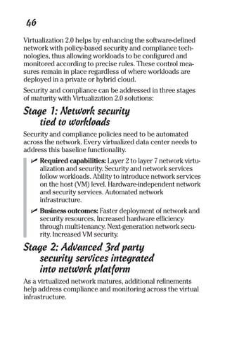 46 
Virtualization 2.0 helps by enhancing the software-defined 
network with policy-based security and compliance tech-nologies, 
thus allowing workloads to be configured and 
monitored according to precise rules. These control mea-sures 
remain in place regardless of where workloads are 
deployed in a private or hybrid cloud. 
Security and compliance can be addressed in three stages 
of maturity with Virtualization 2.0 solutions: 
Stage 1: Network security 
tied to workloads 
Security and compliance policies need to be automated 
across the network. Every virtualized data center needs to 
address this baseline functionality. 
✓ Required capabilities: Layer 2 to layer 7 network virtu-alization 
and security. Security and network services 
follow workloads. Ability to introduce network services 
on the host (VM) level. Hardware-independent network 
and security services. Automated network 
infrastructure. 
✓ Business outcomes: Faster deployment of network and 
security resources. Increased hardware efficiency 
through multi-tenancy. Next-generation network secu-rity. 
Increased VM security. 
Stage 2: Advanced 3rd party 
security services integrated 
into network platform 
As a virtualized network matures, additional refinements 
help address compliance and monitoring across the virtual 
infrastructure. 
 