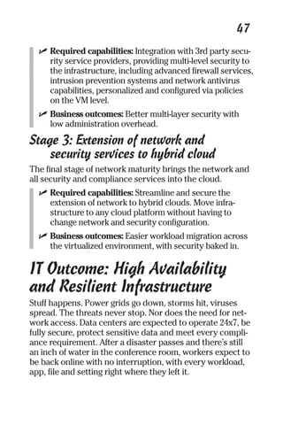 47 
✓ Required capabilities: Integration with 3rd party secu-rity 
service providers, providing multi-level security to 
the infrastructure, including advanced firewall services, 
intrusion prevention systems and network antivirus 
capabilities, personalized and configured via policies 
on the VM level. 
✓ Business outcomes: Better multi-layer security with 
low administration overhead. 
Stage 3: Extension of network and 
security services to hybrid cloud 
The final stage of network maturity brings the network and 
all security and compliance services into the cloud. 
✓ Required capabilities: Streamline and secure the 
extension of network to hybrid clouds. Move infra-structure 
to any cloud platform without having to 
change network and security configuration. 
✓ Business outcomes: Easier workload migration across 
the virtualized environment, with security baked in. 
IT Outcome: High Availability 
and Resilient Infrastructure 
Stuff happens. Power grids go down, storms hit, viruses 
spread. The threats never stop. Nor does the need for net-work 
access. Data centers are expected to operate 24x7, be 
fully secure, protect sensitive data and meet every compli-ance 
requirement. After a disaster passes and there’s still 
an inch of water in the conference room, workers expect to 
be back online with no interruption, with every workload, 
app, file and setting right where they left it. 
 