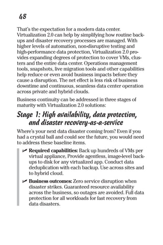 48 
That’s the expectation for a modern data center. 
Virtualization 2.0 can help by simplifying how routine back-ups 
and disaster recovery processes are managed. With 
higher levels of automation, non-disruptive testing and 
high-performance data protection, Virtualization 2.0 pro-vides 
expanding degrees of protection to cover VMs, clus-ters 
and the entire data center. Operations management 
tools, snapshots, live migration tools and other capabilities 
help reduce or even avoid business impacts before they 
cause a disruption. The net effect is less risk of business 
downtime and continuous, seamless data center operation 
across private and hybrid clouds. 
Business continuity can be addressed in three stages of 
maturity with Virtualization 2.0 solutions: 
Stage 1: High availability, data protection, 
and disaster recovery-as-a-service 
Where’s your next data disaster coming from? Even if you 
had a crystal ball and could see the future, you would need 
to address these baseline items. 
✓ Required capabilities: Back up hundreds of VMs per 
virtual appliance, Provide agentless, image-level back-ups 
to disk for any virtualized app. Conduct data 
deduplication with each backup. Use across sites and 
to hybrid cloud. 
✓ Business outcomes: Zero service disruption when 
disaster strikes. Guaranteed resource availability 
across the business, so outages are avoided. Full data 
protection for all workloads for fast recovery from 
data disasters. 
 