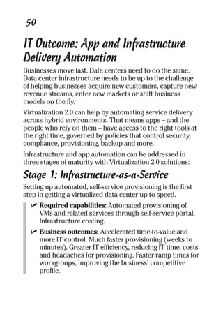 50 
IT Outcome: App and Infrastructure 
Delivery Automation 
Businesses move fast. Data centers need to do the same. 
Data center infrastructure needs to be up to the challenge 
of helping businesses acquire new customers, capture new 
revenue streams, enter new markets or shift business 
models on the fly. 
Virtualization 2.0 can help by automating service delivery 
across hybrid environments. That means apps – and the 
people who rely on them – have access to the right tools at 
the right time, governed by policies that control security, 
compliance, provisioning, backup and more. 
Infrastructure and app automation can be addressed in 
three stages of maturity with Virtualization 2.0 solutions: 
Stage 1: Infrastructure-as-a-Service 
Setting up automated, self-service provisioning is the first 
step in getting a virtualized data center up to speed. 
✓ Required capabilities: Automated provisioning of 
VMs and related services through self-service portal. 
Infrastructure costing. 
✓ Business outcomes: Accelerated time-to-value and 
more IT control. Much faster provisioning (weeks to 
minutes). Greater IT efficiency, reducing IT time, costs 
and headaches for provisioning. Faster ramp times for 
workgroups, improving the business’ competitive 
profile. 
 