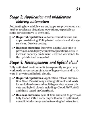 51 
Stage 2: Application and middleware 
delivery automation 
Automating how middleware and apps are provisioned can 
further accelerate virtualized operations, especially as 
some services move to the cloud. 
✓ Required capabilities: Automated middleware and 
apps provisioning. Policy-based network and storage 
services. Service costing. 
✓ Business outcomes: Improved agility. Less time to 
provision and deploy complex applications. Easy to 
increase capacity on demand – extend workloads to 
the hybrid cloud as needed. 
Stage 3: Heterogeneous and hybrid cloud 
Fully optimized environments transparently support any 
workloads across a combination of hypervisors and hard-ware 
in private and hybrid clouds. 
✓ Required capabilities: Application release automa-tion. 
XaaS. Provisioning and migration of workloads 
for multi-hardware and multi-hypervisor across pri-vate 
and hybrid clouds including vCloud Air™, AWS, 
and those based on OpenStack. 
✓ Business outcomes: Less IT time and cost to provision 
fully loaded VMs. Lower CapEx thanks to optimized, 
consolidated storage and networking infrastructure. 
 