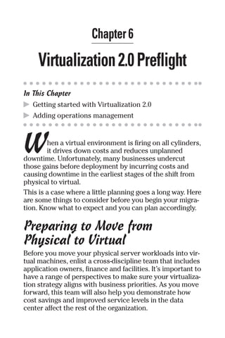 Chapter 6 
Virtualization 2.0 Preflight 
In This Chapter 
▶ Getting started with Virtualization 2.0 
▶ Adding operations management 
W 
hen a virtual environment is firing on all cylinders, 
it drives down costs and reduces unplanned 
downtime. Unfortunately, many businesses undercut 
those gains before deployment by incurring costs and 
causing downtime in the earliest stages of the shift from 
physical to virtual. 
This is a case where a little planning goes a long way. Here 
are some things to consider before you begin your migra-tion. 
Know what to expect and you can plan accordingly. 
Preparing to Move from 
Physical to Virtual 
Before you move your physical server workloads into vir-tual 
machines, enlist a cross-discipline team that includes 
application owners, finance and facilities. It’s important to 
have a range of perspectives to make sure your virtualiza-tion 
strategy aligns with business priorities. As you move 
forward, this team will also help you demonstrate how 
cost savings and improved service levels in the data 
center affect the rest of the organization. 
 