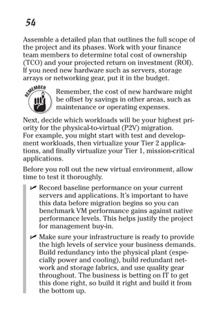 54 
Assemble a detailed plan that outlines the full scope of 
the project and its phases. Work with your finance 
team members to determine total cost of ownership 
(TCO) and your projected return on investment (ROI). 
If you need new hardware such as servers, storage 
arrays or networking gear, put it in the budget. 
Remember, the cost of new hardware might 
be offset by savings in other areas, such as 
maintenance or operating expenses. 
Next, decide which workloads will be your highest pri-ority 
for the physical-to-virtual (P2V) migration. 
For example, you might start with test and develop-ment 
workloads, then virtualize your Tier 2 applica-tions, 
and finally virtualize your Tier 1, mission-critical 
applications. 
Before you roll out the new virtual environment, allow 
time to test it thoroughly. 
✓ Record baseline performance on your current 
servers and applications. It’s important to have 
this data before migration begins so you can 
benchmark VM performance gains against native 
performance levels. This helps justify the project 
for management buy-in. 
✓ Make sure your infrastructure is ready to provide 
the high levels of service your business demands. 
Build redundancy into the physical plant (espe-cially 
power and cooling), build redundant net-work 
and storage fabrics, and use quality gear 
throughout. The business is betting on IT to get 
this done right, so build it right and build it from 
the bottom up. 
 