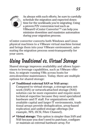 55 
As always with such efforts, be sure to carefully 
schedule the migration and expected down-time 
for the workloads you’re migrating. Using 
a proven P2V conversion tool such as 
VMware® vCenter Converter™ can help you 
minimize downtime and maximize automation 
during your migration process. 
vCenter converter converts both Windows and Linux 
physical machines to a VMware virtual machine format 
and brings them into your VMware environment, auto-mating 
the migration process semi-transparently for 
your users. 
Using Traditional vs. Virtual Storage 
Shared storage improves availability and allows hyper-visors 
to leverage capabilities, such as VMware vMo-tion, 
to migrate running VMs across hosts for 
zero-downtime maintenance. Today, there are multiple 
options for shared storage: 
✓ Traditional external SAN or NAS array: 
Compared to virtual storage, a storage-area net-work 
(SAN) or network-attached storage (NAS) 
solution can be more expensive and require more 
technical expertise because they need specialized 
hardware and IT staff. For organizations with 
available capital and larger IT environments, tradi-tional 
arrays provide deduplication, array-based 
replication and unified storage offerings (for 
example, NFS, iSCSI, Fibre Channel). 
✓ Virtual storage: This option is simpler than SAN and 
NAS because you don’t need to purchase, configure 
or maintain an external hardware array. For 
 