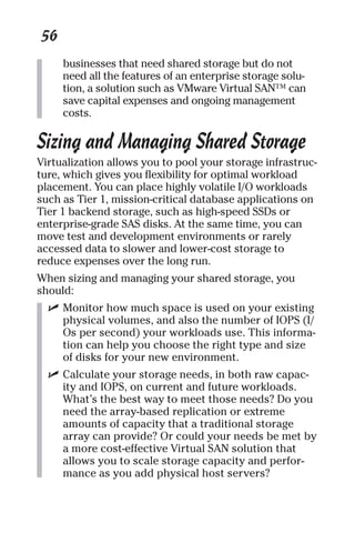 56 
businesses that need shared storage but do not 
need all the features of an enterprise storage solu-tion, 
a solution such as VMware Virtual SAN™ can 
save capital expenses and ongoing management 
costs. 
Sizing and Managing Shared Storage 
Virtualization allows you to pool your storage infrastruc-ture, 
which gives you flexibility for optimal workload 
placement. You can place highly volatile I/O workloads 
such as Tier 1, mission-critical database applications on 
Tier 1 backend storage, such as high-speed SSDs or 
enterprise-grade SAS disks. At the same time, you can 
move test and development environments or rarely 
accessed data to slower and lower-cost storage to 
reduce expenses over the long run. 
When sizing and managing your shared storage, you 
should: 
✓ Monitor how much space is used on your existing 
physical volumes, and also the number of IOPS (I/ 
Os per second) your workloads use. This informa-tion 
can help you choose the right type and size 
of disks for your new environment. 
✓ Calculate your storage needs, in both raw capac-ity 
and IOPS, on current and future workloads. 
What’s the best way to meet those needs? Do you 
need the array-based replication or extreme 
amounts of capacity that a traditional storage 
array can provide? Or could your needs be met by 
a more cost-effective Virtual SAN solution that 
allows you to scale storage capacity and perfor-mance 
as you add physical host servers? 
 