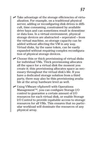 57 
✓ Take advantage of the storage efficiencies of virtu-alization. 
For example, on a traditional physical 
server, adding or reconfiguring disk drives is diffi-cult, 
time consuming, constrained by available 
drive bays and can sometimes result in downtime 
or data loss. In a virtual environment, physical 
storage devices are abstracted – seperated – from 
the virtual machine, so storage capacity can be 
added without affecting the VM in any way. 
Virtual disks, by the same token, can be easily 
expanded without requiring complex reconfigura-tion 
of physical storage devices. 
✓ Choose thin or thick provisioning of virtual disks 
for individual VMs. Thick provisioning allocates 
all the space for a virtual disk the moment you 
create it; thin provisioning allocates space as nec-essary 
throughout the virtual disk’s life. If you 
have a dedicated storage solution from a third 
party, there may also be thin provisioning availa-ble 
at the array hardware level as well. 
✓ Using VMware vSphere® with Operations 
Management™, you can configure Storage I/O 
control to guarantee a certain amount of I/O 
resources for each virtual disk, or enable Storage 
I/O Control to provide equitable access to storage 
resources for all VMs. This ensures that no partic-ular 
workload will dominate the resources of any 
physical array. 
 