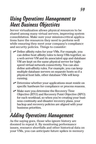 59 
Using Operations Management to 
Meet Business Objectives 
Server virtualization allows physical resources to be 
shared among many virtual servers, improving system 
consolidation. Make sure your mission-critical applica-tions 
have the resources they need to perform well 
while ensuring they meet your company’s compliance 
and security policies. Things to consider: 
✓ Define affinity rules for your VMs. For example, you 
can define host affinity rules to keep VMs together, so 
a web server VM and its associated app and database 
VM are kept on the same physical server for high-speed 
virtual network connectivity. You can also 
define anti-affinity rules. For example, you can keep 
multiple database servers on separate hosts so if a 
physical host fails, other database VMs will keep 
running. 
✓ Determine whether your applications must reside on 
specific hardware for compliance or process reasons. 
✓ Make sure you determine the Recovery Time 
Objective (RTO) and Recovery Point Objective (RPO) 
for each workload, so when you’re creating your busi-ness 
continuity and disaster recovery plans, your 
backup and recovery policies are aligned with your 
business priorities. 
Adding Operations Management 
As the saying goes, those who ignore history are 
doomed to repeat it. By monitoring performance 
issues, resource shortfalls and other historical data on 
your VMs, you can anticipate future spikes in memory 
 