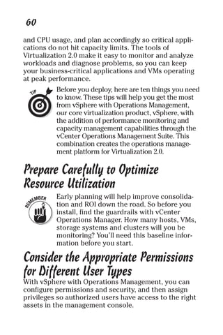 60 
and CPU usage, and plan accordingly so critical appli-cations 
do not hit capacity limits. The tools of 
Virtualization 2.0 make it easy to monitor and analyze 
workloads and diagnose problems, so you can keep 
your business-critical applications and VMs operating 
at peak performance. 
Before you deploy, here are ten things you need 
to know. These tips will help you get the most 
from vSphere with Operations Management, 
our core virtualization product, vSphere, with 
the addition of performance monitoring and 
capacity management capabilities through the 
vCenter Operations Management Suite. This 
combination creates the operations manage-ment 
platform for Virtualization 2.0. 
Prepare Carefully to Optimize 
Resource Utilization 
Early planning will help improve consolida-tion 
and ROI down the road. So before you 
install, find the guardrails with vCenter 
Operations Manager. How many hosts, VMs, 
storage systems and clusters will you be 
monitoring? You’ll need this baseline infor-mation 
before you start. 
Consider the Appropriate Permissions 
for Different User Types 
With vSphere with Operations Management, you can 
configure permissions and security, and then assign 
privileges so authorized users have access to the right 
assets in the management console. 
 
