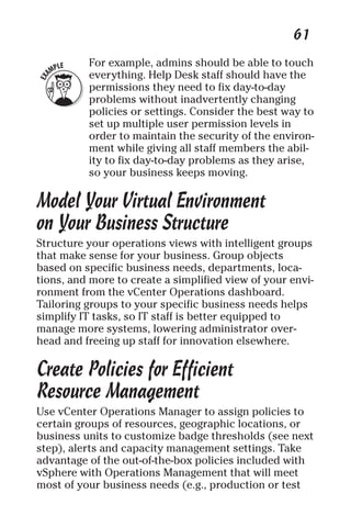 61 
For example, admins should be able to touch 
everything. Help Desk staff should have the 
permissions they need to fix day-to-day 
problems without inadvertently changing 
policies or settings. Consider the best way to 
set up multiple user permission levels in 
order to maintain the security of the environ-ment 
while giving all staff members the abil-ity 
to fix day-to-day problems as they arise, 
so your business keeps moving. 
Model Your Virtual Environment 
on Your Business Structure 
Structure your operations views with intelligent groups 
that make sense for your business. Group objects 
based on specific business needs, departments, loca-tions, 
and more to create a simplified view of your envi-ronment 
from the vCenter Operations dashboard. 
Tailoring groups to your specific business needs helps 
simplify IT tasks, so IT staff is better equipped to 
manage more systems, lowering administrator over-head 
and freeing up staff for innovation elsewhere. 
Create Policies for Efficient 
Resource Management 
Use vCenter Operations Manager to assign policies to 
certain groups of resources, geographic locations, or 
business units to customize badge thresholds (see next 
step), alerts and capacity management settings. Take 
advantage of the out-of-the-box policies included with 
vSphere with Operations Management that will meet 
most of your business needs (e.g., production or test 
 