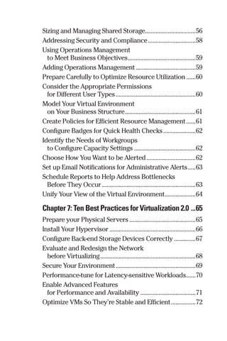 Sizing and Managing Shared Storage.................................56 
Addressing Security and Compliance................................58 
Using Operations Management 
to Meet Business Objectives.............................................59 
Adding Operations Management........................................59 
Prepare Carefully to Optimize Resource Utilization.......60 
Consider the Appropriate Permissions 
for Different User Types.....................................................60 
Model Your Virtual Environment 
on Your Business Structure...............................................61 
Create Policies for Efficient Resource Management.......61 
Configure Badges for Quick Health Checks......................62 
Identify the Needs of Workgroups 
to Configure Capacity Settings.........................................62 
Choose How You Want to be Alerted.................................62 
Set up Email Notifications for Administrative Alerts......63 
Schedule Reports to Help Address Bottlenecks 
Before They Occur..............................................................63 
Unify Your View of the Virtual Environment.....................64 
Chapter 7: Ten Best Practices for Virtualization 2.0 ....65 
Prepare your Physical Servers............................................65 
Install Your Hypervisor.........................................................66 
Configure Back-end Storage Devices Correctly...............67 
Evaluate and Redesign the Network 
before Virtualizing...............................................................68 
Secure Your Environment.....................................................69 
Performance-tune for Latency-sensitive Workloads.......70 
Enable Advanced Features 
for Performance and Availability.....................................71 
Optimize VMs So They’re Stable and Efficient.................72 
 