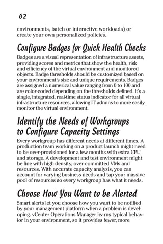 62 
environments, batch or interactive workloads) or 
create your own personalized policies. 
Configure Badges for Quick Health Checks 
Badges are a visual representation of infrastructure assets, 
providing scores and metrics that show the health, risk 
and efficiency of the virtual environment and monitored 
objects. Badge thresholds should be customized based on 
your environment’s size and unique requirements. Badges 
are assigned a numerical value ranging from 0 to 100 and 
are color-coded depending on the thresholds defined. It’s a 
single, integrated, real-time status indicator for all virtual 
infrastructure resources, allowing IT admins to more easily 
monitor the virtual environment. 
Identify the Needs of Workgroups 
to Configure Capacity Settings 
Every workgroup has different needs at different times. A 
production team working on a product launch might need 
to be over-provisioned for a few months with extra CPU 
and storage. A development and test environment might 
be fine with high-density, over-committed VMs and 
resources. With accurate capacity analysis, you can 
account for varying business needs and tap your massive 
pool of resources so every workgroup has what it needs. 
Choose How You Want to be Alerted 
Smart alerts let you choose how you want to be notified 
by your management platform when a problem is devel-oping. 
vCenter Operations Manager learns typical behav-ior 
in your environment, so it provides fewer, more 
 