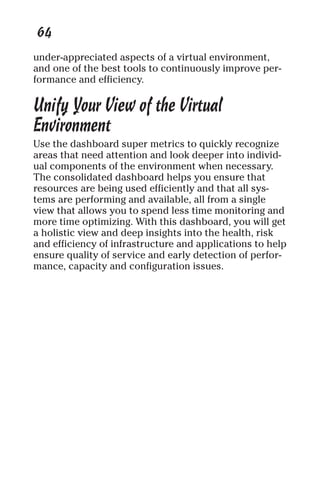 64 
under-appreciated aspects of a virtual environment, 
and one of the best tools to continuously improve per-formance 
and efficiency. 
Unify Your View of the Virtual 
Environment 
Use the dashboard super metrics to quickly recognize 
areas that need attention and look deeper into individ-ual 
components of the environment when necessary. 
The consolidated dashboard helps you ensure that 
resources are being used efficiently and that all sys-tems 
are performing and available, all from a single 
view that allows you to spend less time monitoring and 
more time optimizing. With this dashboard, you will get 
a holistic view and deep insights into the health, risk 
and efficiency of infrastructure and applications to help 
ensure quality of service and early detection of perfor-mance, 
capacity and configuration issues. 
 