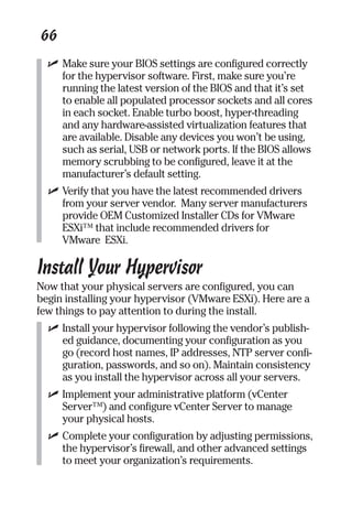 66 
✓ Make sure your BIOS settings are configured correctly 
for the hypervisor software. First, make sure you’re 
running the latest version of the BIOS and that it’s set 
to enable all populated processor sockets and all cores 
in each socket. Enable turbo boost, hyper-threading 
and any hardware-assisted virtualization features that 
are available. Disable any devices you won’t be using, 
such as serial, USB or network ports. If the BIOS allows 
memory scrubbing to be configured, leave it at the 
manufacturer’s default setting. 
✓ Verify that you have the latest recommended drivers 
from your server vendor. Many server manufacturers 
provide OEM Customized Installer CDs for VMware 
ESXi™ that include recommended drivers for 
VMware ESXi. 
Install Your Hypervisor 
Now that your physical servers are configured, you can 
begin installing your hypervisor (VMware ESXi). Here are a 
few things to pay attention to during the install. 
✓ Install your hypervisor following the vendor’s publish-ed 
guidance, documenting your configuration as you 
go (record host names, IP addresses, NTP server confi-guration, 
passwords, and so on). Maintain consistency 
as you install the hypervisor across all your servers. 
✓ Implement your administrative platform (vCenter 
Server™) and configure vCenter Server to manage 
your physical hosts. 
✓ Complete your configuration by adjusting permissions, 
the hypervisor’s firewall, and other advanced settings 
to meet your organization’s requirements. 
 