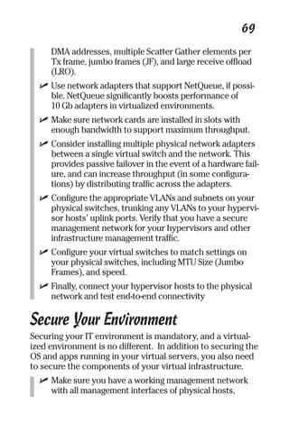 69 
DMA addresses, multiple Scatter Gather elements per 
Tx frame, jumbo frames (JF), and large receive offload 
(LRO). 
✓ Use network adapters that support NetQueue, if possi-ble. 
NetQueue significantly boosts performance of 
10 Gb adapters in virtualized environments. 
✓ Make sure network cards are installed in slots with 
enough bandwidth to support maximum throughput. 
✓ Consider installing multiple physical network adapters 
between a single virtual switch and the network. This 
provides passive failover in the event of a hardware fail-ure, 
and can increase throughput (in some configura-tions) 
by distributing traffic across the adapters. 
✓ Configure the appropriate VLANs and subnets on your 
physical switches, trunking any VLANs to your hypervi-sor 
hosts’ uplink ports. Verify that you have a secure 
management network for your hypervisors and other 
infrastructure management traffic. 
✓ Configure your virtual switches to match settings on 
your physical switches, including MTU Size (Jumbo 
Frames), and speed. 
✓ Finally, connect your hypervisor hosts to the physical 
network and test end-to-end connectivity 
Secure Your Environment 
Securing your IT environment is mandatory, and a virtual-ized 
environment is no different. In addition to securing the 
OS and apps running in your virtual servers, you also need 
to secure the components of your virtual infrastructure. 
✓ Make sure you have a working management network 
with all management interfaces of physical hosts, 
 