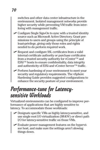 70 
switches and other data center infrastructure in the 
environment. Isolated management networks provide 
higher security while preventing VM traffic from inter-fering 
with management traffic. 
✓ Configure Single Sign-On to sync with a trusted identity 
source such as Microsoft Active Directory. Grant per-missions 
to users and groups using the principle of 
least-privilege, giving only those roles and rights 
needed to do perform required work. 
✓ Request and configure SSL certificates from a valid 
internal certificate authority or purchase certificates 
from a trusted security authority for vCenter™ and 
ESXi™ hosts to ensure confidentiality, data integrity 
and authenticity of ESXi and vCenter Server™ traffic. 
✓ Perform hardening of your environment to meet your 
security and regulatory requirements. The vSphere 
Hardening Guide provides suggested configurations to 
enhance the security posture of your environment. 
Performance-tune for Latency-sensitive 
Workloads 
Virtualized environments can be configured to improve per-formance 
of applications that are highly sensitive to 
latency. To accommodate those workloads: 
✓ Designate specific VMs as highly latency-sensitive, and 
use single root I/O virtualization (SR-IOV) or direct path 
I/O for latency-sensitive traffic on those VMs. 
✓ Evaluate power management features on the hypervi-sor 
host, and make sure the settings aren’t slowing 
things down. 
 