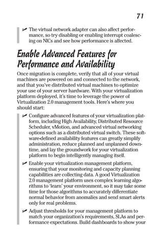 71 
✓ The virtual network adapter can also affect perfor-mance, 
so try disabling or enabling interrupt coalesc-ing 
on NICs and see how performance is affected. 
Enable Advanced Features for 
Performance and Availability 
Once migration is complete, verify that all of your virtual 
machines are powered on and connected to the network, 
and that you’ve distributed virtual machines to optimize 
your use of your server hardware. With your virtualization 
platform deployed, it’s time to leverage the power of 
Virtualization 2.0 management tools. Here’s where you 
should start: 
✓ Configure advanced features of your virtualization plat-form, 
including High Availability, Distributed Resource 
Scheduler, vMotion, and advanced virtual networking 
options such as a distributed virtual switch. These soft-ware- 
defined availability features can greatly simplify 
administration, reduce planned and unplanned down-time, 
and lay the groundwork for your virtualization 
platform to begin intelligently managing itself. 
✓ Enable your virtualization management platform, 
ensuring that your monitoring and capacity planning 
capabilities are collecting data. A good Virtualization 
2.0 management platform uses complex learning algo-rithms 
to ‘learn’ your environment, so it may take some 
time for those algorithms to accurately differentiate 
normal behavior from anomalies and send smart alerts 
only for real problems. 
✓ Adjust thresholds for your management platform to 
match your organization’s requirements, SLAs and per-formance 
expectations. Build dashboards to show your 
 