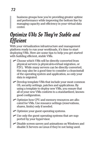 72 
business groups how you’re providing greater uptime 
and performance while improving the bottom line by 
managing capacity and efficiency in your virtual data 
center. 
Optimize VMs So They’re Stable and 
Efficient 
With your virtualization infrastructure and management 
platform ready to run your workloads, it’s time to start 
deploying VMs. Here are some tips to help you get started 
with building efficient, stable VMs. 
✓ Choose which VMs will be directly converted from 
physical servers (a physical-to-virtual migration, or 
P2V). While many servers can be directly converted, 
this may also be a good time to consider a clean-install 
of the operating system and application, so only your 
data is migrated. 
✓ Develop template VMs that include your most common 
OS, security settings, patches and applications. By 
using a template to deploy new VMs, you ensure that 
all of your new VMs conform to a standardized, known-good 
configuration. 
✓ Optimize how CPU and memory resources are allo-cated 
for VMs. Use resource settings (reservations, 
shares, limits) only if needed. 
✓ Optimize your guest operating systems. 
✓ Use only the guest operating systems that are sup-ported 
by your hypervisor. 
✓ Disable screen savers and animations on Windows and 
disable X Servers on Linux if they’re not being used. 
 
