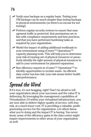 74 
✓ Verify your backups on a regular basis. Testing your 
VM backups can be much simpler than testing backups 
in physical environments (so there’s no excuse for not 
testing!). 
✓ Perform regular security reviews to ensure that man-agement 
traffic is protected, that permissions are in 
line with compliance requirements and best practices, 
and that you have performed hardening tasks as 
required by your organization. 
✓ Model the impact of adding additional workloads to 
your environment using vCenter™ Operations™ 
capacity planning tools. This will help you to determine 
your risk of running out of physical resources or proac-tively 
identify the right amount of physical resources to 
add to your environment for planned expansions. 
✓ Run efficiency reports in vCenter™ Operations™ to 
identify opportunities to reclaim waste. An efficient 
data center has less risk. Less risk means better health 
and performance. 
Spread the Word 
If it’s true, it’s not bragging, right? Don’t be afraid to tell 
your organization about your successes and the value IT is 
delivering. By leveraging the management capabilities of 
Virtualization 2.0 within your virtualized infrastructure, you 
are now able to deliver higher quality of service, with less 
risk, at a much lower cost. IT is providing a valuable, profit-generating 
service for the organization. Let others know 
what you’re doing and the impact IT is having. You never 
know, some of the efficiency gains in the data center might 
inspire improvements in other areas of your organization 
as well. 
 