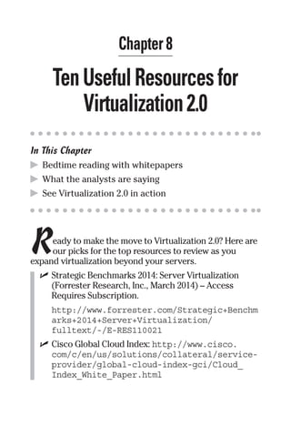 Chapter 8 
Ten Useful Resources for 
Virtualization 2.0 
In This Chapter 
▶ Bedtime reading with whitepapers 
▶ What the analysts are saying 
▶ See Virtualization 2.0 in action 
R 
eady to make the move to Virtualization 2.0? Here are 
our picks for the top resources to review as you 
expand virtualization beyond your servers. 
✓ Strategic Benchmarks 2014: Server Virtualization 
(Forrester Research, Inc., March 2014) – Access 
Requires Subscription. 
http://www.forrester.com/Strategic+Benchm 
arks+2014+Server+Virtualization/ 
fulltext/-/E-RES110021 
✓ Cisco Global Cloud Index: http://www.cisco. 
com/c/en/us/solutions/collateral/service-provider/ 
global-cloud-index-gci/Cloud_ 
Index_White_Paper.html 
 