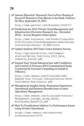 76 
✓ Gartner Maverick* Research: Peer-to-Peer Sharing of 
Excess IT Resources Puts Money in the Bank, Federico 
De Silva, September 23, 2013 
http://www.gartner.com/document/2594717 
✓ Predictions for 2014: Private Cloud Management and 
Infrastructure (Forrester Research, Inc., December 
2013) – Access Requires Subscription 
http://www.forrester.com/Predictions+For+ 
2014+Private+Cloud+Management+And+Infrast 
ructure/quickscan/-/E-RES112121 
✓ Uptime Institute 2012 Data Center Industry Survey: 
http://uptimeinstitute.com/images/ 
stories/Uptime_Institute_2012_Data_ 
Industry_Survey.pdf 
✓ Expand Your Virtual Infrastructure with Confidence 
and Control (A February 2014 Commissioned Study 
Conducted by Forrester Consulting on behalf of 
VMware): 
http://www.vmware.com/files/pdf/smb/ 
Expand-Your-Virtual-Infrastructure-With- 
Confidence-And-Control.pdf 
✓ Management Insights Study: Businesses Experience 
Operational and Business Benefits from vCenter 
Operations Management: 
http://www.vmware.com/files/pdf/vcenter/ 
Management_Insight_Study_Shows_ 
Businesses_Benefits.pdf 
✓ How To Troubleshoot vSphere 5.x Performance Issues 
Using vCenter Operations: 
https://www.vmware.com/resources/ 
techresources/10370 
 
