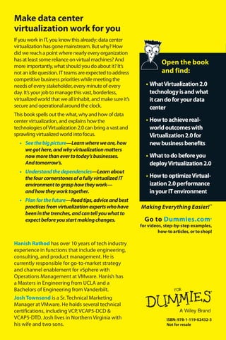 Open the book 
and find: 
• What Virtualization 2.0 
technology is and what 
it can do for your data 
center 
• How to achieve real-world 
outcomes with 
Virtualization 2.0 for 
new business benefits 
• What to do before you 
deploy Virtualization 2.0 
• How to optimize Virtual-ization 
2.0 performance 
in your IT environment 
ISBN: 978-1-119-02432-3 
Not for resale 
Make data center 
virtualization work for you 
If you work in IT, you know this already: data center 
virtualization has gone mainstream. But why? How 
did we reach a point where nearly every organization 
has at least some reliance on virtual machines? And 
more importantly, what should you do about it? It’s 
not an idle question. IT teams are expected to address 
competitive business priorities while meeting the 
needs of every stakeholder, every minute of every 
day. It’s your job to manage this vast, borderless, 
virtualized world that we all inhabit, and make sure it’s 
secure and operational around the clock. 
This book spells out the what, why and how of data 
center virtualization, and explains how the 
technologies of Virtualization 2.0 can bring a vast and 
sprawling virtualized world into focus. 
• See the big picture—Learn where we are, how 
we got here, and why virtualization matters 
now more than ever to today’s businesses. 
And tomorrow’s. 
• Understand the dependencies—Learn about 
the four cornerstones of a fully virtualized IT 
environment to grasp how they work— 
and how they work together. 
• Plan for the future—Read tips, advice and best 
practices from virtualization experts who have 
been in the trenches, and can tell you what to 
expect before you start making changes. 
Go to Dummies.com® 
for videos, step-by-step examples, 
how-to articles, or to shop! 
Hanish Rathod has over 10 years of tech industry 
experience in functions that include engineering, 
consulting, and product management. He is 
currently responsible for go-to-market strategy 
and channel enablement for vSphere with 
Operations Management at VMware. Hanish has 
a Masters in Engineering from UCLA and a 
Bachelors of Engineering from Vanderbilt. 
Josh Townsend is a Sr. Technical Marketing 
Manager at VMware. He holds several technical 
certifications, including VCP, VCAP5-DCD & 
VCAP5-DTD. Josh lives in Northern Virginia with 
his wife and two sons. 
Making Everything Easier!™ 
