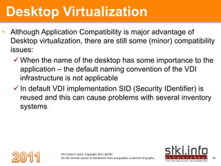 Desktop VirtualizationAlthough Application Compatibility is major advantage of Desktop virtualization, there are still some (minor) compatibility issues:When the name of the desktop has some importance to the application – the default naming convention of the VDI infrastructure is not applicable In default VDI implementation SID (Security IDentifier) is reused and this can cause problems with several inventory systems