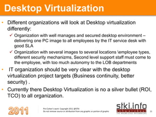 Desktop VirtualizationDifferent organizations will look at Desktop virtualization differently: Organization with well manages and secured desktop environment – delivering one PC image to all employees by the IT service desk with good SLAOrganization with several images to several locations \employee types, different security mechanizms, Second level support staff must come to the employee, with too much autonomy to the LOB departments  IT organization should be very clear with the desktop virtualization project targets (Business continuity, better security) .Currently there Desktop Virtualization is no a silver bullet (ROI, TCO) to all organization. 