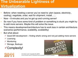 The Unbearable Lightness of Virtualization Before- when needing a server you’ve need to: plan (space, electricity , cooling), negotiate, order, wait for shipment, install, ….Now – 8 minutes and you’ve got up and running server!So now if you have some kind of problem or something is stuck you might try to add more servers. Maybe this will solve the issue.This means development\architecture has to work less in certain architecture scenarios (performance, scalability, availability) But what about:Good SW development – finding what's wrong and not just adding more servers LicensingMonitoring Storage, BackupsComplexity!