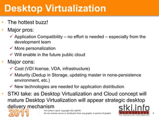 Desktop VirtualizationThe hottest buzz! Major pros:Application Compatibility – no effort is needed – especially from the development team More personalizationWill enable in the future public cloud Major cons:Cost (VDI license, VDA, infrastructure)Maturity (Dedup in Storage, updating master in none-persistence environment, etc.)New technologies are needed for application distributionSTKI take: as Desktop Virtualization and Cloud concept will mature Desktop Virtualization will appear strategic desktop delivery mechanism 
