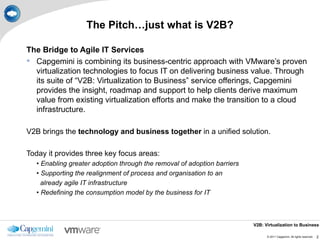 The Pitch…just what is V2B?

The Bridge to Agile IT Services
 Capgemini is combining its business-centric approach with VMware’s proven
  virtualization technologies to focus IT on delivering business value. Through
  its suite of “V2B: Virtualization to Business” service offerings, Capgemini
  provides the insight, roadmap and support to help clients derive maximum
  value from existing virtualization efforts and make the transition to a cloud
  infrastructure.

V2B brings the technology and business together in a unified solution.

Today it provides three key focus areas:
   • Enabling greater adoption through the removal of adoption barriers
   • Supporting the realignment of process and organisation to an
     already agile IT infrastructure
   • Redefining the consumption model by the business for IT



                                                                          V2B: Virtualization to Business

                                                                                © 2011 Capgemini. All rights reserved.   2
 