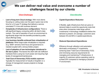 We can deliver real value and overcome a number of
                         challenges faced by our clients
                      Client Challenges                                               Client Benefits

   Lack of long term Cloud strategy: With most clients                Capital Expenditure Reduction
    focusing on cutting costs over the past 2 years now is the
    time for a 3-5 year IT strategy that delivers a service             A flexible, agile infrastructure that can grow on
    orientated IT in line with business demand.                         demand helps to avoid the opportunity costs that
   Complexity of infrastructure configurations: There is               arise when companies make large upfront
    still significant legacy computing within all client’s data         investments in technology installations before the
    centers. The cost of operation of such an environment is            demand is present. On average, customers save
    significantly larger than the benefits provided by public           between 50 and 60% in capital expenditures.
    cloud offerings today.
   Low business benefits achieved from virtualization of              Reduced Operational Expenditures
    platforms: When large scale virtualization is required
    (e.g. 5000+ servers) more focus and governance is
    needed coupled with a strong holistic project.                      Efficiency through utilization and automation
                                                                        eliminates unnecessary IT investments,
   Lack of adoption of new technologies introduced in
                                                                        achieving lower Total Cost of Ownership (TCO)
    the last 2 years: This leaves the client with old inefficient
                                                                        and minimizing resource requirements for
    hardware that is using too much power and requiring high
                                                                        managing and maintaining IT infrastructure. A
    levels of management/maintenance.
                                                                        majority of customers reduce operating costs by
   Total Cost of Ownership (TCO) models unproven:                      at least 25% compared to managing a physical
    Typically the measurement of results is forgotten or a              IT environment.
    change of management causes projects to change
    direction.

                                                                                                  V2B: Virtualization to Business

                                                                                                          © 2011 Capgemini. rights reserved.   3
 