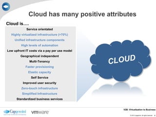 Cloud has many positive attributes
Cloud is….
             Service orientated
  Highly virtualized infrastructure (>70%)
     Unified infrastructure components
         High levels of automation
Low upfront IT costs via a pay per use model


                                                 LOUD
         Geographical independent
               Multi-Tenancy
            Faster provisioning
                                               C
              Elastic capacity
                Self Service
          Improved user security
         Zero-touch infrastructure
          Simplified Infrastructure
      Standardized business services


                                                  V2B: Virtualization to Business

                                                        © 2010 Capgemini. All rights reserved.   4
 
