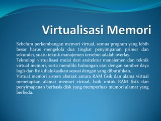 Sebelum perkembangan memori virtual, semua program yang lebih
besar harus mengelola dua tingkat penyimpanan primer dan
sekunder, suatu teknik manajemen tersebut adalah overlay.
Teknologi virtualisasi mulai dari arsitektur manajemen dan teknik
virtual memori, serta memiliki hubungan erat dengan sumber daya
logis dan fisik dialokasikan sesuai dengan yang dibutuhkan.
Virtual memori sistem abstrak antara RAM fisik dan alama virtual
menetapkan alamat memori virtual, baik untuk RAM fisik dan
penyimapanan berbasis disk yang memperluas memori alamat yang
berbeda.
 
