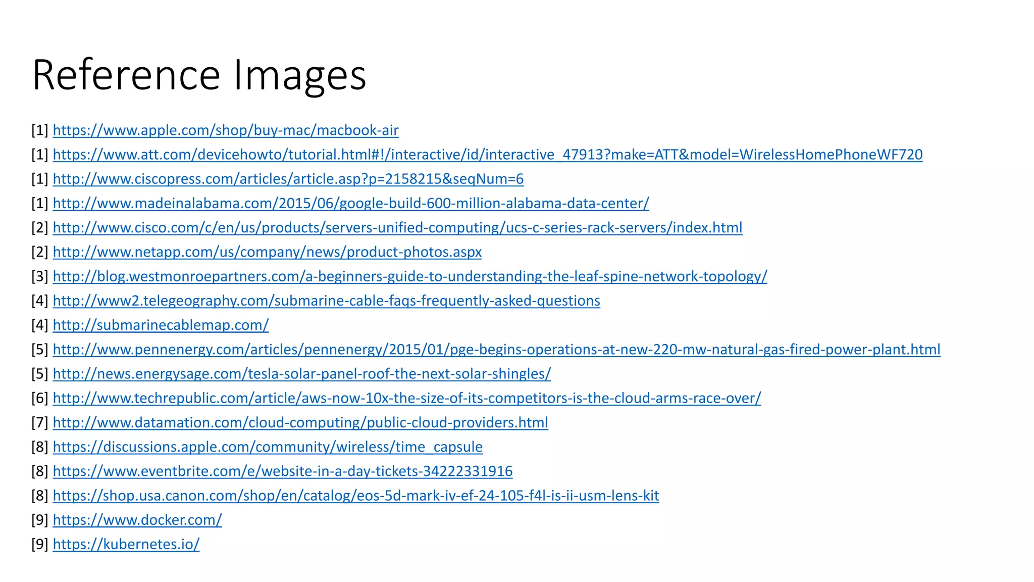 Reference Images
[1] https://www.apple.com/shop/buy-mac/macbook-air
[1] https://www.att.com/devicehowto/tutorial.html#!/interactive/id/interactive_47913?make=ATT&model=WirelessHomePhoneWF720
[1] http://www.ciscopress.com/articles/article.asp?p=2158215&seqNum=6
[1] http://www.madeinalabama.com/2015/06/google-build-600-million-alabama-data-center/
[2] http://www.cisco.com/c/en/us/products/servers-unified-computing/ucs-c-series-rack-servers/index.html
[2] http://www.netapp.com/us/company/news/product-photos.aspx
[3] http://blog.westmonroepartners.com/a-beginners-guide-to-understanding-the-leaf-spine-network-topology/
[4] http://www2.telegeography.com/submarine-cable-faqs-frequently-asked-questions
[4] http://submarinecablemap.com/
[5] http://www.pennenergy.com/articles/pennenergy/2015/01/pge-begins-operations-at-new-220-mw-natural-gas-fired-power-plant.html
[5] http://news.energysage.com/tesla-solar-panel-roof-the-next-solar-shingles/
[6] http://www.techrepublic.com/article/aws-now-10x-the-size-of-its-competitors-is-the-cloud-arms-race-over/
[7] http://www.datamation.com/cloud-computing/public-cloud-providers.html
[8] https://discussions.apple.com/community/wireless/time_capsule
[8] https://www.eventbrite.com/e/website-in-a-day-tickets-34222331916
[8] https://shop.usa.canon.com/shop/en/catalog/eos-5d-mark-iv-ef-24-105-f4l-is-ii-usm-lens-kit
[9] https://www.docker.com/
[9] https://kubernetes.io/
 